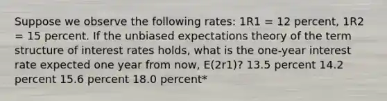 Suppose we observe the following rates: 1R1 = 12 percent, 1R2 = 15 percent. If the unbiased expectations theory of the term structure of interest rates holds, what is the one-year interest rate expected one year from now, E(2r1)? 13.5 percent 14.2 percent 15.6 percent 18.0 percent*