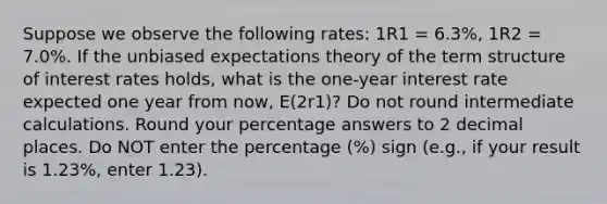 Suppose we observe the following rates: 1R1 = 6.3%, 1R2 = 7.0%. If the unbiased expectations theory of the term structure of interest rates holds, what is the one-year interest rate expected one year from now, E(2r1)? Do not round intermediate calculations. Round your percentage answers to 2 decimal places. Do NOT enter the percentage (%) sign (e.g., if your result is 1.23%, enter 1.23).