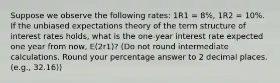 Suppose we observe the following rates: 1R1 = 8%, 1R2 = 10%. If the unbiased expectations theory of the term structure of interest rates holds, what is the one-year interest rate expected one year from now, E(2r1)? (Do not round intermediate calculations. Round your percentage answer to 2 decimal places. (e.g., 32.16))