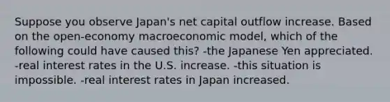 Suppose you observe Japan's net capital outflow increase. Based on the open-economy macroeconomic model, which of the following could have caused this? -the Japanese Yen appreciated. -real interest rates in the U.S. increase. -this situation is impossible. -real interest rates in Japan increased.