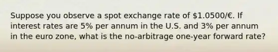 Suppose you observe a spot exchange rate of 1.0500/€. If interest rates are 5% per annum in the U.S. and 3% per annum in the euro zone, what is the no-arbitrage one-year forward rate?