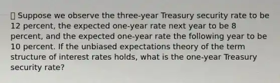 ⦁ Suppose we observe the three-year Treasury security rate to be 12 percent, the expected one-year rate next year to be 8 percent, and the expected one-year rate the following year to be 10 percent. If the unbiased expectations theory of the term structure of interest rates holds, what is the one-year Treasury security rate?