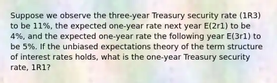 Suppose we observe the three-year Treasury security rate (1R3) to be 11%, the expected one-year rate next year E(2r1) to be 4%, and the expected one-year rate the following year E(3r1) to be 5%. If the unbiased expectations theory of the term structure of interest rates holds, what is the one-year Treasury security rate, 1R1?