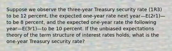 Suppose we observe the three-year Treasury security rate (1R3) to be 12 percent, the expected one-year rate next year—E(2r1)—to be 8 percent, and the expected one-year rate the following year—E(3r1)—to be 10 percent. If the unbiased expectations theory of the term structure of interest rates holds, what is the one-year Treasury security rate?