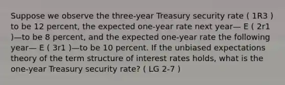 Suppose we observe the three-year Treasury security rate ( 1R3 ) to be 12 percent, the expected one-year rate next year— E ( 2r1 )—to be 8 percent, and the expected one-year rate the following year— E ( 3r1 )—to be 10 percent. If the unbiased expectations theory of the term structure of interest rates holds, what is the one-year Treasury security rate? ( LG 2-7 )