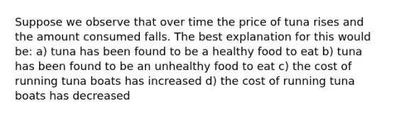 Suppose we observe that over time the price of tuna rises and the amount consumed falls. The best explanation for this would be: a) tuna has been found to be a healthy food to eat b) tuna has been found to be an unhealthy food to eat c) the cost of running tuna boats has increased d) the cost of running tuna boats has decreased