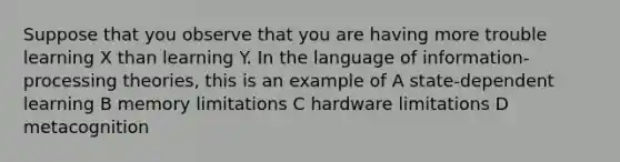 Suppose that you observe that you are having more trouble learning X than learning Y. In the language of information-processing theories, this is an example of A state-dependent learning B memory limitations C hardware limitations D metacognition