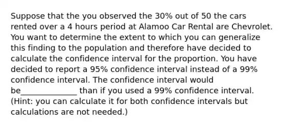 Suppose that the you observed the 30% out of 50 the cars rented over a 4 hours period at Alamoo Car Rental are Chevrolet. You want to determine the extent to which you can generalize this finding to the population and therefore have decided to calculate the confidence interval for the proportion. You have decided to report a 95% confidence interval instead of a 99% confidence interval. The confidence interval would be______________ than if you used a 99% confidence interval. (Hint: you can calculate it for both confidence intervals but calculations are not needed.)