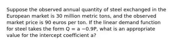 Suppose the observed annual quantity of steel exchanged in the European market is 30 million metric​ tons, and the observed market price is 90 euros per ton. If the linear demand function for steel takes the form Q​ = a −0.9P, what is an appropriate value for the intercept coefficient​ a?