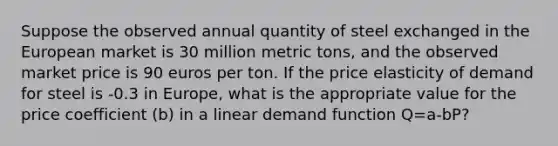 Suppose the observed annual quantity of steel exchanged in the European market is 30 million metric tons, and the observed market price is 90 euros per ton. If the price elasticity of demand for steel is -0.3 in Europe, what is the appropriate value for the price coefficient (b) in a linear demand function Q=a-bP?