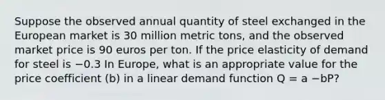 Suppose the observed annual quantity of steel exchanged in the European market is 30 million metric​ tons, and the observed market price is 90 euros per ton. If the price elasticity of demand for steel is −0.3 In​ Europe, what is an appropriate value for the price coefficient​ (b) in a linear demand function Q​ = a −bP?