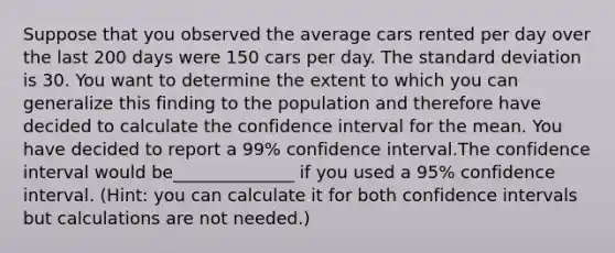 Suppose that you observed the average cars rented per day over the last 200 days were 150 cars per day. The standard deviation is 30. You want to determine the extent to which you can generalize this finding to the population and therefore have decided to calculate the confidence interval for the mean. You have decided to report a 99% confidence interval.The confidence interval would be______________ if you used a 95% confidence interval. (Hint: you can calculate it for both confidence intervals but calculations are not needed.)