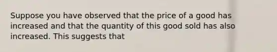 Suppose you have observed that the price of a good has increased and that the quantity of this good sold has also increased. This suggests that
