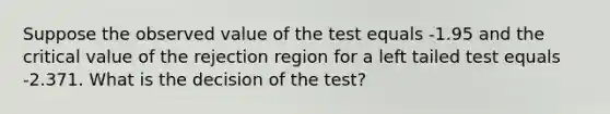 Suppose the observed value of the test equals -1.95 and the critical value of the rejection region for a left tailed test equals -2.371. What is the decision of the test?