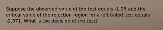 Suppose the observed value of the test equals -1.95 and the critical value of the rejection region for a left tailed test equals -2.371. What is the decision of the test?