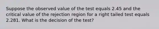 Suppose the observed value of the test equals 2.45 and the critical value of the rejection region for a right tailed test equals 2.281. What is the decision of the test?