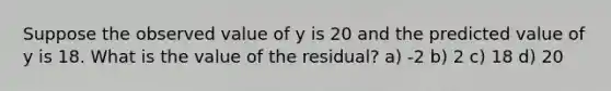 Suppose the observed value of y is 20 and the predicted value of y is 18. What is the value of the residual? a) -2 b) 2 c) 18 d) 20