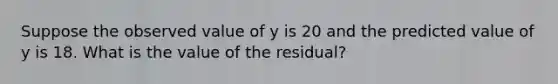 Suppose the observed value of y is 20 and the predicted value of y is 18. What is the value of the residual?