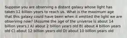 Suppose you are observing a distant galaxy whose light has taken 12 billion years to reach us. What is the maximum age that this galaxy could have been when it emitted the light we are observing now? (Assume the age of the universe is about 14 billion years.) A) about 2 billion years old B) about 4 billion years old C) about 12 billion years old D) about 10 billion years old