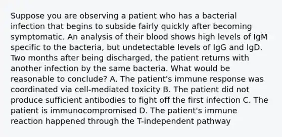 Suppose you are observing a patient who has a bacterial infection that begins to subside fairly quickly after becoming symptomatic. An analysis of their blood shows high levels of IgM specific to the bacteria, but undetectable levels of IgG and IgD. Two months after being discharged, the patient returns with another infection by the same bacteria. What would be reasonable to conclude? A. The patient's immune response was coordinated via cell-mediated toxicity B. The patient did not produce sufficient antibodies to fight off the first infection C. The patient is immunocompromised D. The patient's immune reaction happened through the T-independent pathway