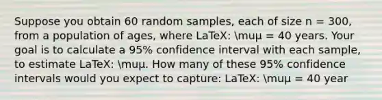 Suppose you obtain 60 random samples, each of size n = 300, from a population of ages, where LaTeX: muμ = 40 years. Your goal is to calculate a 95% confidence interval with each sample, to estimate LaTeX: muμ. How many of these 95% confidence intervals would you expect to capture: LaTeX: muμ = 40 year