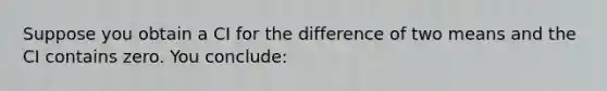 Suppose you obtain a CI for the difference of two means and the CI contains zero. You conclude: