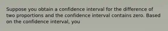 Suppose you obtain a confidence interval for the difference of two proportions and the confidence interval contains zero. Based on the confidence interval, you