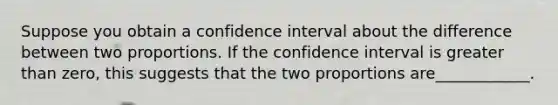 Suppose you obtain a confidence interval about the difference between two proportions. If the confidence interval is greater than zero, this suggests that the two proportions are____________.