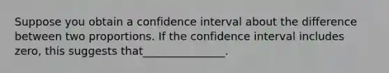 Suppose you obtain a confidence interval about the difference between two proportions. If the confidence interval includes zero, this suggests that_______________.