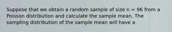 Suppose that we obtain a random sample of size n = 96 from a Poisson distribution and calculate the sample mean. The sampling distribution of the sample mean will have a