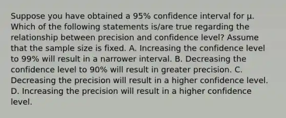 Suppose you have obtained a 95% confidence interval for µ. Which of the following statements is/are true regarding the relationship between precision and confidence level? Assume that the sample size is fixed. A. Increasing the confidence level to 99% will result in a narrower interval. B. Decreasing the confidence level to 90% will result in greater precision. C. Decreasing the precision will result in a higher confidence level. D. Increasing the precision will result in a higher confidence level.