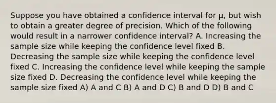 Suppose you have obtained a confidence interval for μ, but wish to obtain a greater degree of precision. Which of the following would result in a narrower confidence interval? A. Increasing the sample size while keeping the confidence level fixed B. Decreasing the sample size while keeping the confidence level fixed C. Increasing the confidence level while keeping the sample size fixed D. Decreasing the confidence level while keeping the sample size fixed A) A and C B) A and D C) B and D D) B and C