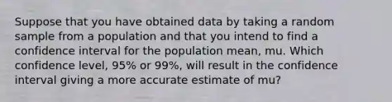 Suppose that you have obtained data by taking a random sample from a population and that you intend to find a confidence interval for the population​ mean, mu. Which confidence​ level, 95% or​ 99%, will result in the confidence interval giving a more accurate estimate of mu​?