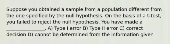 Suppose you obtained a sample from a population different from the one specified by the null hypothesis. On the basis of a t-test, you failed to reject the null hypothesis. You have made a ________________. A) Type I error B) Type II error C) correct decision D) cannot be determined from the information given