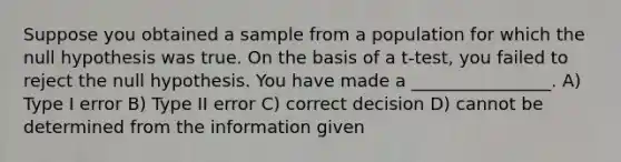 Suppose you obtained a sample from a population for which the null hypothesis was true. On the basis of a t-test, you failed to reject the null hypothesis. You have made a ________________. A) Type I error B) Type II error C) correct decision D) cannot be determined from the information given