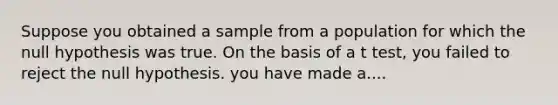 Suppose you obtained a sample from a population for which the null hypothesis was true. On the basis of a t test, you failed to reject the null hypothesis. you have made a....