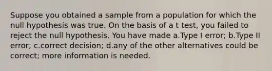 Suppose you obtained a sample from a population for which the null hypothesis was true. On the basis of a t test, you failed to reject the null hypothesis. You have made a.Type I error; b.Type II error; c.correct decision; d.any of the other alternatives could be correct; more information is needed.