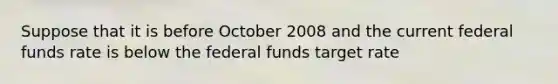 Suppose that it is before October 2008 and the current federal funds rate is below the federal funds target rate