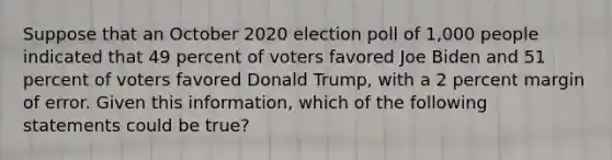 Suppose that an October 2020 election poll of 1,000 people indicated that 49 percent of voters favored Joe Biden and 51 percent of voters favored Donald Trump, with a 2 percent margin of error. Given this information, which of the following statements could be true?