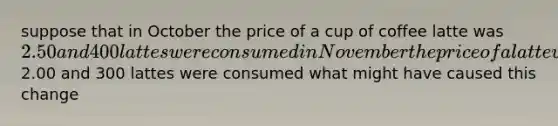 suppose that in October the price of a cup of coffee latte was 2.50 and 400 lattes were consumed in November the price of a latte was2.00 and 300 lattes were consumed what might have caused this change