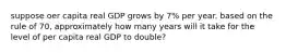 suppose oer capita real GDP grows by 7% per year. based on the rule of 70, approximately how many years will it take for the level of per capita real GDP to double?