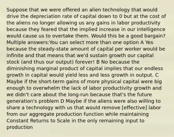 Suppose that we were offered an alien technology that would drive the depreciation rate of capital down to 0 but at the cost of the aliens no longer allowing us any gains in labor productivity because they feared that the implied increase in our intelligence would cause us to overtake them. Would this be a good bargain? Multiple answers:You can select more than one option A Yes because the steady-state amount of capital per worker would be infinite and that means that we'd sustain growth our capital stock (and thus our output) forever! B No because the diminishing marginal product of capital implies that our endless growth in capital would yield less and less growth in output. C Maybe if the short-term gains of more physical capital were big enough to overwhelm the lack of labor productivity growth and we didn't care about the long-run because that's the future generation's problem D Maybe if the aliens were also willing to share a technology with us that would remove ​[effective] labor from our aggregate production function while maintaining Constant Returns to Scale in the only remaining input to production