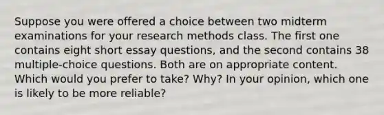 Suppose you were offered a choice between two midterm examinations for your research methods class. The first one contains eight short essay questions, and the second contains 38 multiple-choice questions. Both are on appropriate content. Which would you prefer to take? Why? In your opinion, which one is likely to be more reliable?