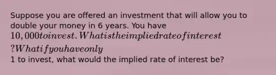 Suppose you are offered an investment that will allow you to double your money in 6 years. You have 10,000 to invest. What is the implied rate of interest? What if you have only1 to invest, what would the implied rate of interest be?