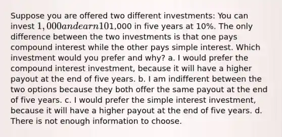 Suppose you are offered two different investments: You can invest 1,000 and earn 10% interest over the next five years. You'll be repaid the future value of1,000 in five years at 10%. The only difference between the two investments is that one pays compound interest while the other pays simple interest. Which investment would you prefer and why? a. I would prefer the compound interest investment, because it will have a higher payout at the end of five years. b. I am indifferent between the two options because they both offer the same payout at the end of five years. c. I would prefer the simple interest investment, because it will have a higher payout at the end of five years. d. There is not enough information to choose.