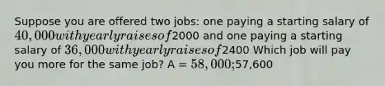 Suppose you are offered two jobs: one paying a starting salary of 40,000 with yearly raises of2000 and one paying a starting salary of 36,000 with yearly raises of2400 Which job will pay you more for the same job? A = 58,000 ;57,600