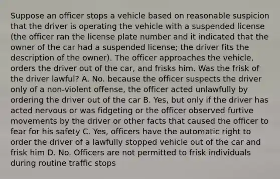 Suppose an officer stops a vehicle based on reasonable suspicion that the driver is operating the vehicle with a suspended license (the officer ran the license plate number and it indicated that the owner of the car had a suspended license; the driver fits the description of the owner). The officer approaches the vehicle, orders the driver out of the car, and frisks him. Was the frisk of the driver lawful? A. No. because the officer suspects the driver only of a non-violent offense, the officer acted unlawfully by ordering the driver out of the car B. Yes, but only if the driver has acted nervous or was fidgeting or the officer observed furtive movements by the driver or other facts that caused the officer to fear for his safety C. Yes, officers have the automatic right to order the driver of a lawfully stopped vehicle out of the car and frisk him D. No. Officers are not permitted to frisk individuals during routine traffic stops