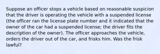 Suppose an officer stops a vehicle based on reasonable suspicion that the driver is operating the vehicle with a suspended license (the officer ran the license plate number and it indicated that the owner of the car had a suspended license; the driver fits the description of the owner). The officer approaches the vehicle, orders the driver out of the car, and frisks him. Was the frisk lawful?