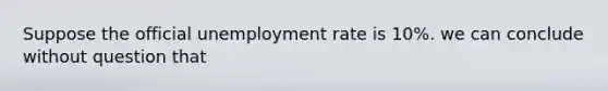 Suppose the official unemployment rate is 10%. we can conclude without question that