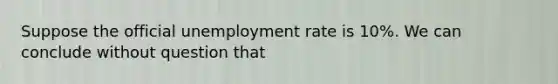 Suppose the official unemployment rate is 10%. We can conclude without question that